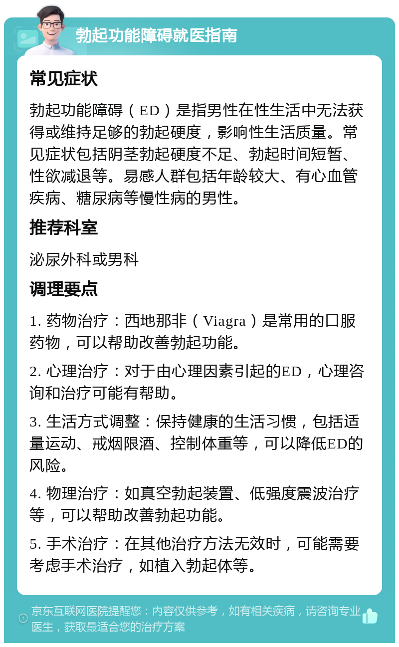 勃起功能障碍就医指南 常见症状 勃起功能障碍（ED）是指男性在性生活中无法获得或维持足够的勃起硬度，影响性生活质量。常见症状包括阴茎勃起硬度不足、勃起时间短暂、性欲减退等。易感人群包括年龄较大、有心血管疾病、糖尿病等慢性病的男性。 推荐科室 泌尿外科或男科 调理要点 1. 药物治疗：西地那非（Viagra）是常用的口服药物，可以帮助改善勃起功能。 2. 心理治疗：对于由心理因素引起的ED，心理咨询和治疗可能有帮助。 3. 生活方式调整：保持健康的生活习惯，包括适量运动、戒烟限酒、控制体重等，可以降低ED的风险。 4. 物理治疗：如真空勃起装置、低强度震波治疗等，可以帮助改善勃起功能。 5. 手术治疗：在其他治疗方法无效时，可能需要考虑手术治疗，如植入勃起体等。