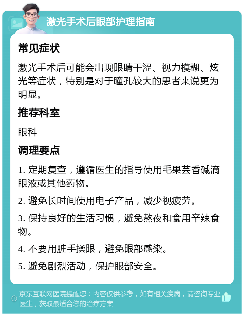 激光手术后眼部护理指南 常见症状 激光手术后可能会出现眼睛干涩、视力模糊、炫光等症状，特别是对于瞳孔较大的患者来说更为明显。 推荐科室 眼科 调理要点 1. 定期复查，遵循医生的指导使用毛果芸香碱滴眼液或其他药物。 2. 避免长时间使用电子产品，减少视疲劳。 3. 保持良好的生活习惯，避免熬夜和食用辛辣食物。 4. 不要用脏手揉眼，避免眼部感染。 5. 避免剧烈活动，保护眼部安全。