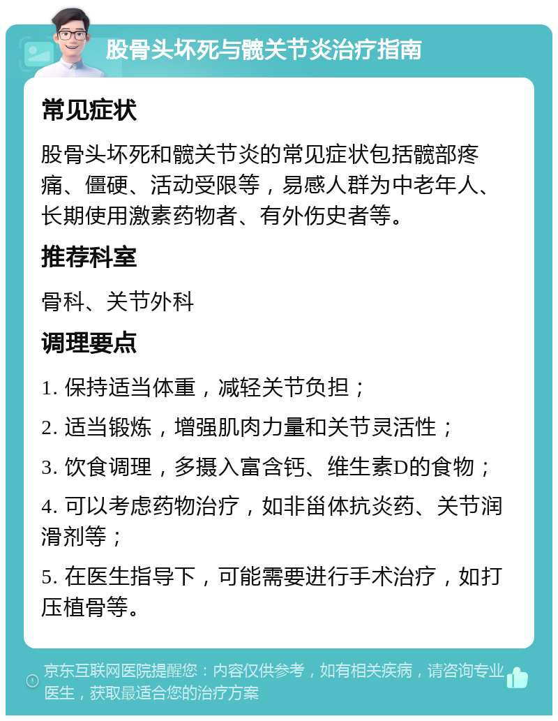 股骨头坏死与髋关节炎治疗指南 常见症状 股骨头坏死和髋关节炎的常见症状包括髋部疼痛、僵硬、活动受限等，易感人群为中老年人、长期使用激素药物者、有外伤史者等。 推荐科室 骨科、关节外科 调理要点 1. 保持适当体重，减轻关节负担； 2. 适当锻炼，增强肌肉力量和关节灵活性； 3. 饮食调理，多摄入富含钙、维生素D的食物； 4. 可以考虑药物治疗，如非甾体抗炎药、关节润滑剂等； 5. 在医生指导下，可能需要进行手术治疗，如打压植骨等。