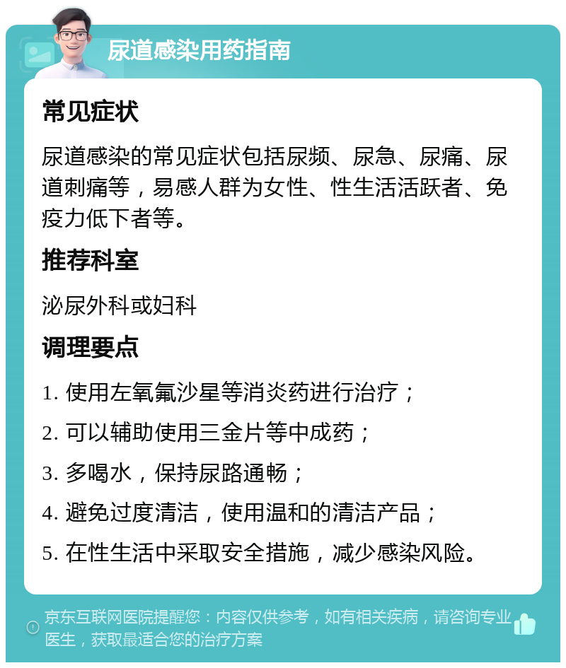 尿道感染用药指南 常见症状 尿道感染的常见症状包括尿频、尿急、尿痛、尿道刺痛等，易感人群为女性、性生活活跃者、免疫力低下者等。 推荐科室 泌尿外科或妇科 调理要点 1. 使用左氧氟沙星等消炎药进行治疗； 2. 可以辅助使用三金片等中成药； 3. 多喝水，保持尿路通畅； 4. 避免过度清洁，使用温和的清洁产品； 5. 在性生活中采取安全措施，减少感染风险。