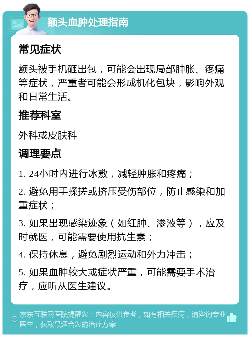 额头血肿处理指南 常见症状 额头被手机砸出包，可能会出现局部肿胀、疼痛等症状，严重者可能会形成机化包块，影响外观和日常生活。 推荐科室 外科或皮肤科 调理要点 1. 24小时内进行冰敷，减轻肿胀和疼痛； 2. 避免用手揉搓或挤压受伤部位，防止感染和加重症状； 3. 如果出现感染迹象（如红肿、渗液等），应及时就医，可能需要使用抗生素； 4. 保持休息，避免剧烈运动和外力冲击； 5. 如果血肿较大或症状严重，可能需要手术治疗，应听从医生建议。