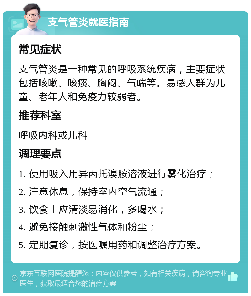 支气管炎就医指南 常见症状 支气管炎是一种常见的呼吸系统疾病，主要症状包括咳嗽、咳痰、胸闷、气喘等。易感人群为儿童、老年人和免疫力较弱者。 推荐科室 呼吸内科或儿科 调理要点 1. 使用吸入用异丙托溴胺溶液进行雾化治疗； 2. 注意休息，保持室内空气流通； 3. 饮食上应清淡易消化，多喝水； 4. 避免接触刺激性气体和粉尘； 5. 定期复诊，按医嘱用药和调整治疗方案。