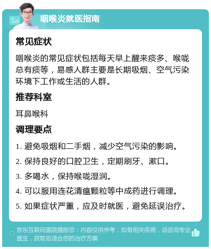 咽喉炎就医指南 常见症状 咽喉炎的常见症状包括每天早上醒来痰多、喉咙总有痰等，易感人群主要是长期吸烟、空气污染环境下工作或生活的人群。 推荐科室 耳鼻喉科 调理要点 1. 避免吸烟和二手烟，减少空气污染的影响。 2. 保持良好的口腔卫生，定期刷牙、漱口。 3. 多喝水，保持喉咙湿润。 4. 可以服用连花清瘟颗粒等中成药进行调理。 5. 如果症状严重，应及时就医，避免延误治疗。