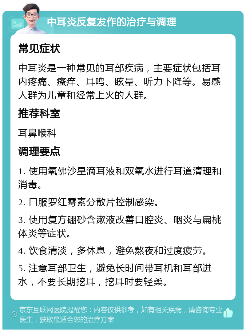 中耳炎反复发作的治疗与调理 常见症状 中耳炎是一种常见的耳部疾病，主要症状包括耳内疼痛、瘙痒、耳鸣、眩晕、听力下降等。易感人群为儿童和经常上火的人群。 推荐科室 耳鼻喉科 调理要点 1. 使用氧佛沙星滴耳液和双氧水进行耳道清理和消毒。 2. 口服罗红霉素分散片控制感染。 3. 使用复方硼砂含漱液改善口腔炎、咽炎与扁桃体炎等症状。 4. 饮食清淡，多休息，避免熬夜和过度疲劳。 5. 注意耳部卫生，避免长时间带耳机和耳部进水，不要长期挖耳，挖耳时要轻柔。