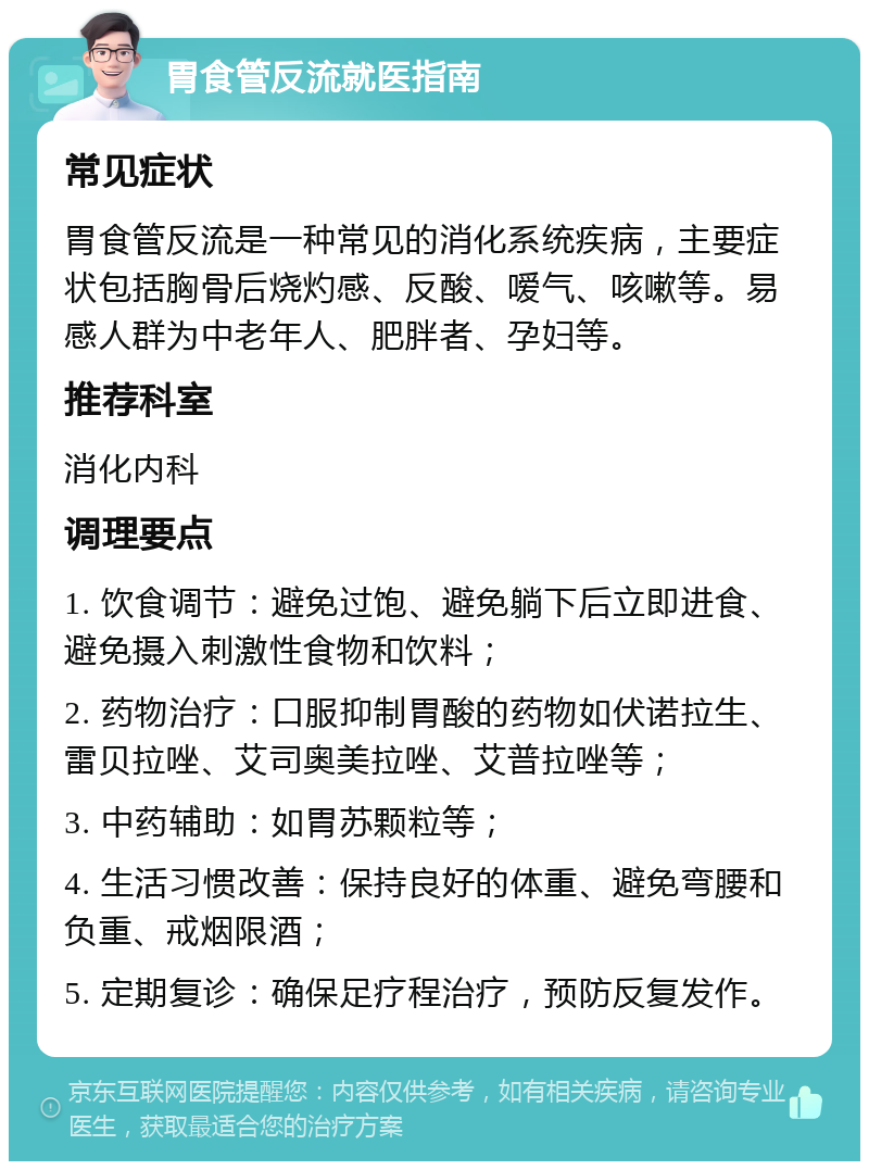 胃食管反流就医指南 常见症状 胃食管反流是一种常见的消化系统疾病，主要症状包括胸骨后烧灼感、反酸、嗳气、咳嗽等。易感人群为中老年人、肥胖者、孕妇等。 推荐科室 消化内科 调理要点 1. 饮食调节：避免过饱、避免躺下后立即进食、避免摄入刺激性食物和饮料； 2. 药物治疗：口服抑制胃酸的药物如伏诺拉生、雷贝拉唑、艾司奥美拉唑、艾普拉唑等； 3. 中药辅助：如胃苏颗粒等； 4. 生活习惯改善：保持良好的体重、避免弯腰和负重、戒烟限酒； 5. 定期复诊：确保足疗程治疗，预防反复发作。