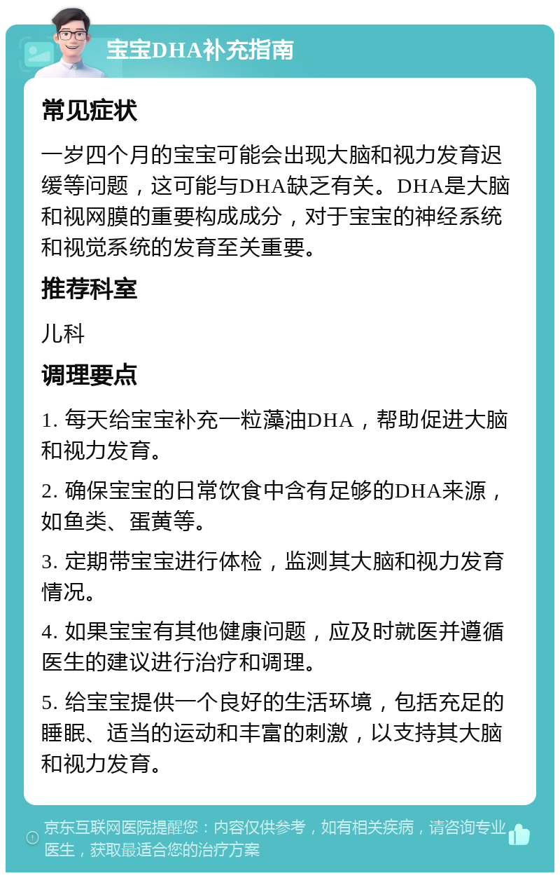 宝宝DHA补充指南 常见症状 一岁四个月的宝宝可能会出现大脑和视力发育迟缓等问题，这可能与DHA缺乏有关。DHA是大脑和视网膜的重要构成成分，对于宝宝的神经系统和视觉系统的发育至关重要。 推荐科室 儿科 调理要点 1. 每天给宝宝补充一粒藻油DHA，帮助促进大脑和视力发育。 2. 确保宝宝的日常饮食中含有足够的DHA来源，如鱼类、蛋黄等。 3. 定期带宝宝进行体检，监测其大脑和视力发育情况。 4. 如果宝宝有其他健康问题，应及时就医并遵循医生的建议进行治疗和调理。 5. 给宝宝提供一个良好的生活环境，包括充足的睡眠、适当的运动和丰富的刺激，以支持其大脑和视力发育。