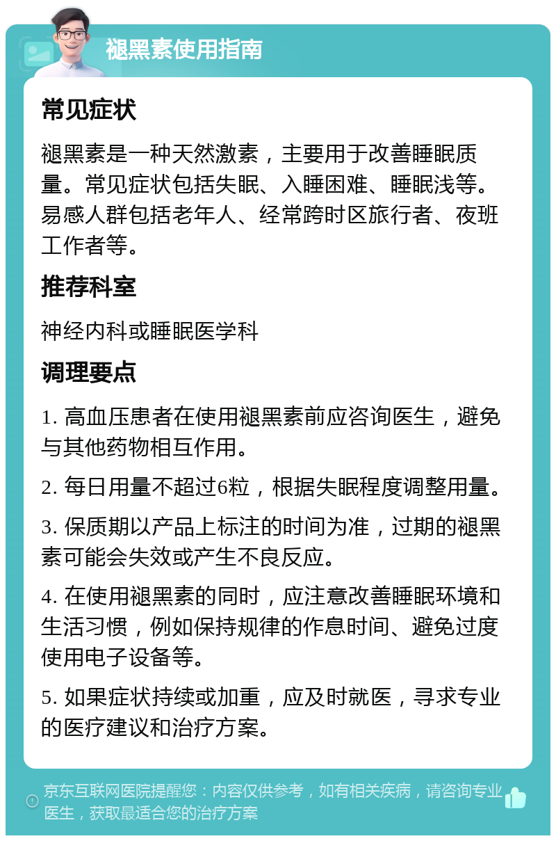 褪黑素使用指南 常见症状 褪黑素是一种天然激素，主要用于改善睡眠质量。常见症状包括失眠、入睡困难、睡眠浅等。易感人群包括老年人、经常跨时区旅行者、夜班工作者等。 推荐科室 神经内科或睡眠医学科 调理要点 1. 高血压患者在使用褪黑素前应咨询医生，避免与其他药物相互作用。 2. 每日用量不超过6粒，根据失眠程度调整用量。 3. 保质期以产品上标注的时间为准，过期的褪黑素可能会失效或产生不良反应。 4. 在使用褪黑素的同时，应注意改善睡眠环境和生活习惯，例如保持规律的作息时间、避免过度使用电子设备等。 5. 如果症状持续或加重，应及时就医，寻求专业的医疗建议和治疗方案。