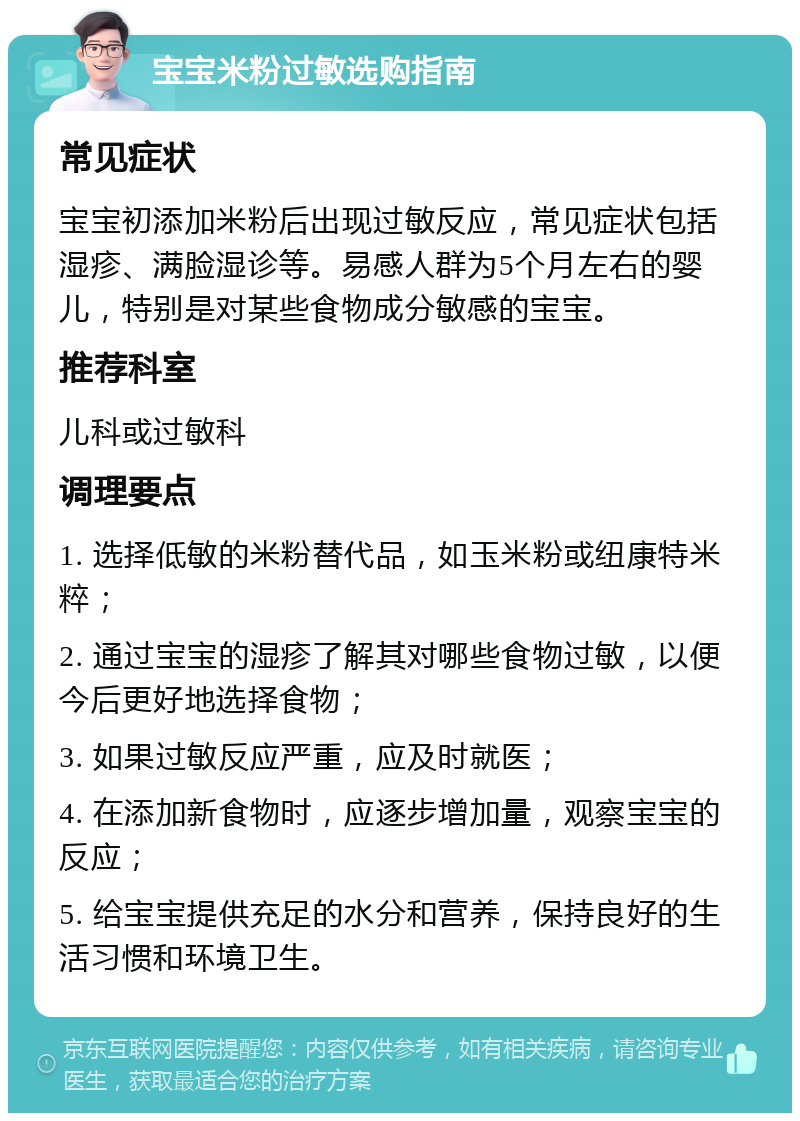 宝宝米粉过敏选购指南 常见症状 宝宝初添加米粉后出现过敏反应，常见症状包括湿疹、满脸湿诊等。易感人群为5个月左右的婴儿，特别是对某些食物成分敏感的宝宝。 推荐科室 儿科或过敏科 调理要点 1. 选择低敏的米粉替代品，如玉米粉或纽康特米粹； 2. 通过宝宝的湿疹了解其对哪些食物过敏，以便今后更好地选择食物； 3. 如果过敏反应严重，应及时就医； 4. 在添加新食物时，应逐步增加量，观察宝宝的反应； 5. 给宝宝提供充足的水分和营养，保持良好的生活习惯和环境卫生。