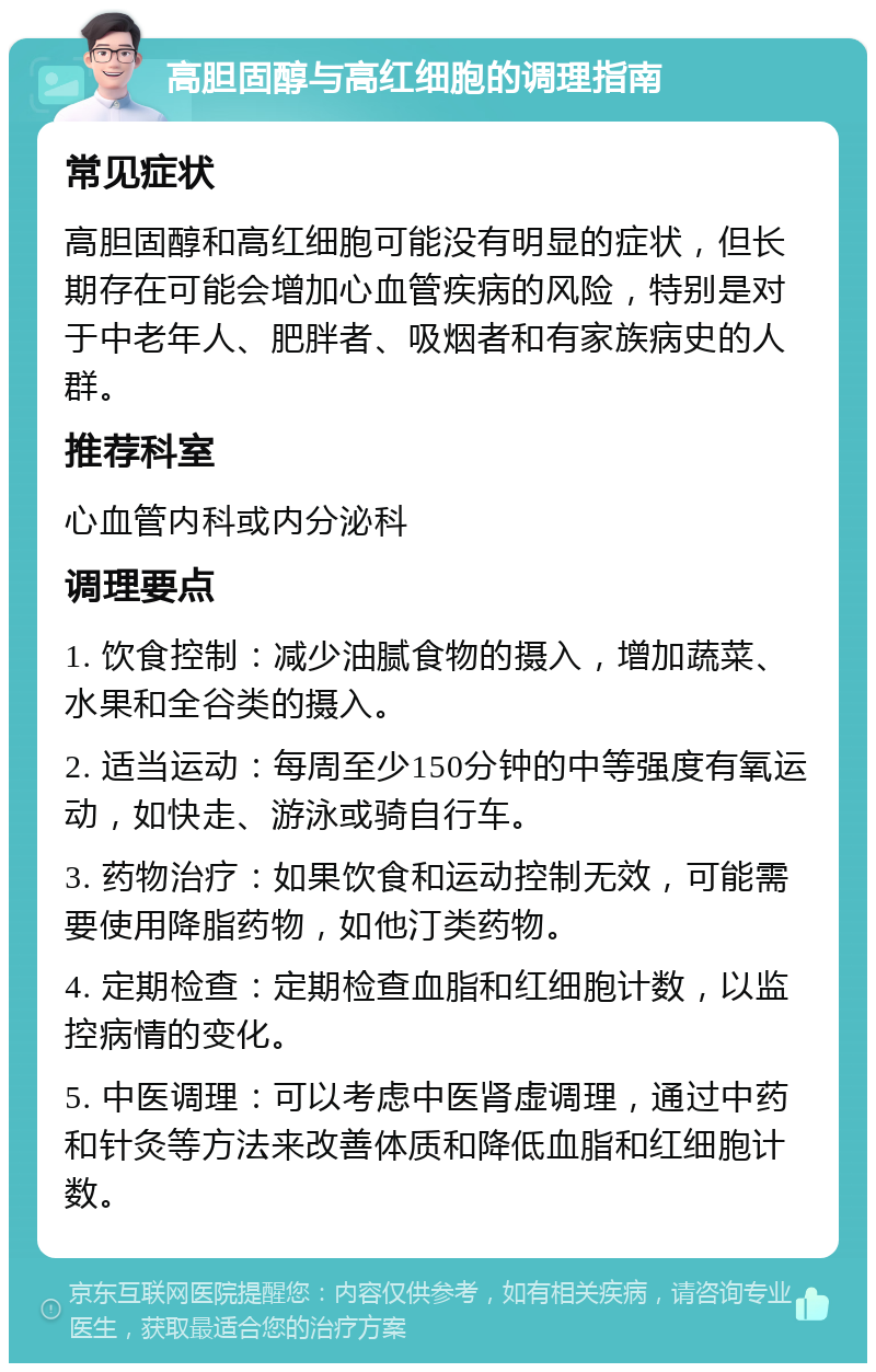 高胆固醇与高红细胞的调理指南 常见症状 高胆固醇和高红细胞可能没有明显的症状，但长期存在可能会增加心血管疾病的风险，特别是对于中老年人、肥胖者、吸烟者和有家族病史的人群。 推荐科室 心血管内科或内分泌科 调理要点 1. 饮食控制：减少油腻食物的摄入，增加蔬菜、水果和全谷类的摄入。 2. 适当运动：每周至少150分钟的中等强度有氧运动，如快走、游泳或骑自行车。 3. 药物治疗：如果饮食和运动控制无效，可能需要使用降脂药物，如他汀类药物。 4. 定期检查：定期检查血脂和红细胞计数，以监控病情的变化。 5. 中医调理：可以考虑中医肾虚调理，通过中药和针灸等方法来改善体质和降低血脂和红细胞计数。