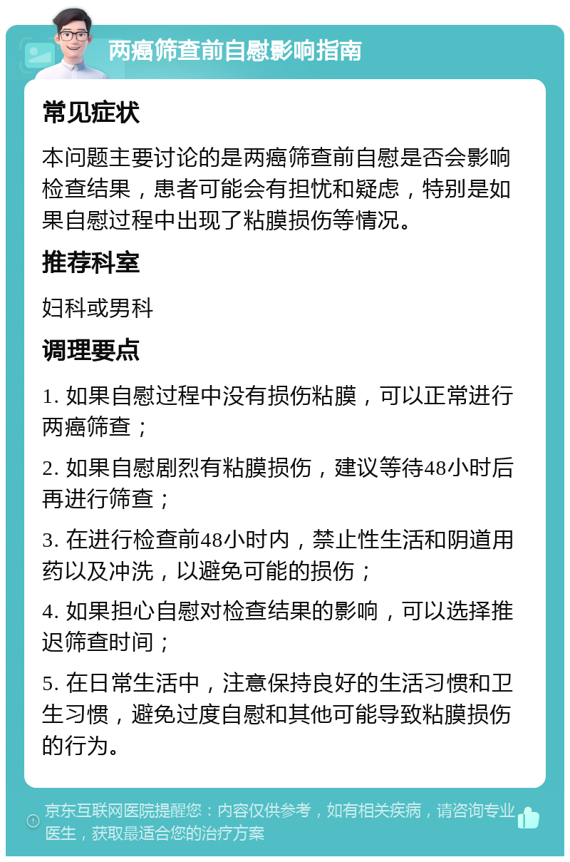 两癌筛查前自慰影响指南 常见症状 本问题主要讨论的是两癌筛查前自慰是否会影响检查结果，患者可能会有担忧和疑虑，特别是如果自慰过程中出现了粘膜损伤等情况。 推荐科室 妇科或男科 调理要点 1. 如果自慰过程中没有损伤粘膜，可以正常进行两癌筛查； 2. 如果自慰剧烈有粘膜损伤，建议等待48小时后再进行筛查； 3. 在进行检查前48小时内，禁止性生活和阴道用药以及冲洗，以避免可能的损伤； 4. 如果担心自慰对检查结果的影响，可以选择推迟筛查时间； 5. 在日常生活中，注意保持良好的生活习惯和卫生习惯，避免过度自慰和其他可能导致粘膜损伤的行为。