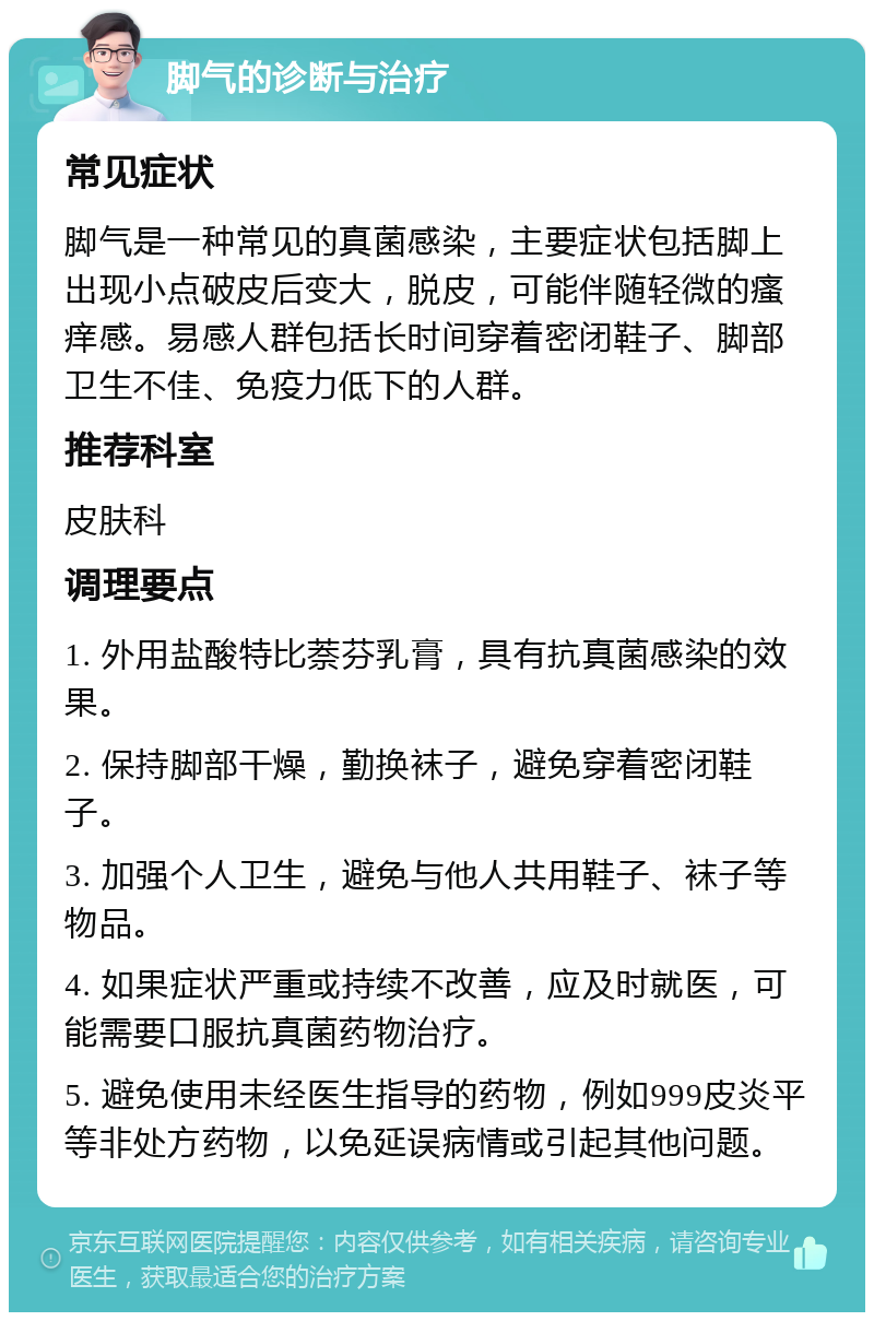 脚气的诊断与治疗 常见症状 脚气是一种常见的真菌感染，主要症状包括脚上出现小点破皮后变大，脱皮，可能伴随轻微的瘙痒感。易感人群包括长时间穿着密闭鞋子、脚部卫生不佳、免疫力低下的人群。 推荐科室 皮肤科 调理要点 1. 外用盐酸特比萘芬乳膏，具有抗真菌感染的效果。 2. 保持脚部干燥，勤换袜子，避免穿着密闭鞋子。 3. 加强个人卫生，避免与他人共用鞋子、袜子等物品。 4. 如果症状严重或持续不改善，应及时就医，可能需要口服抗真菌药物治疗。 5. 避免使用未经医生指导的药物，例如999皮炎平等非处方药物，以免延误病情或引起其他问题。