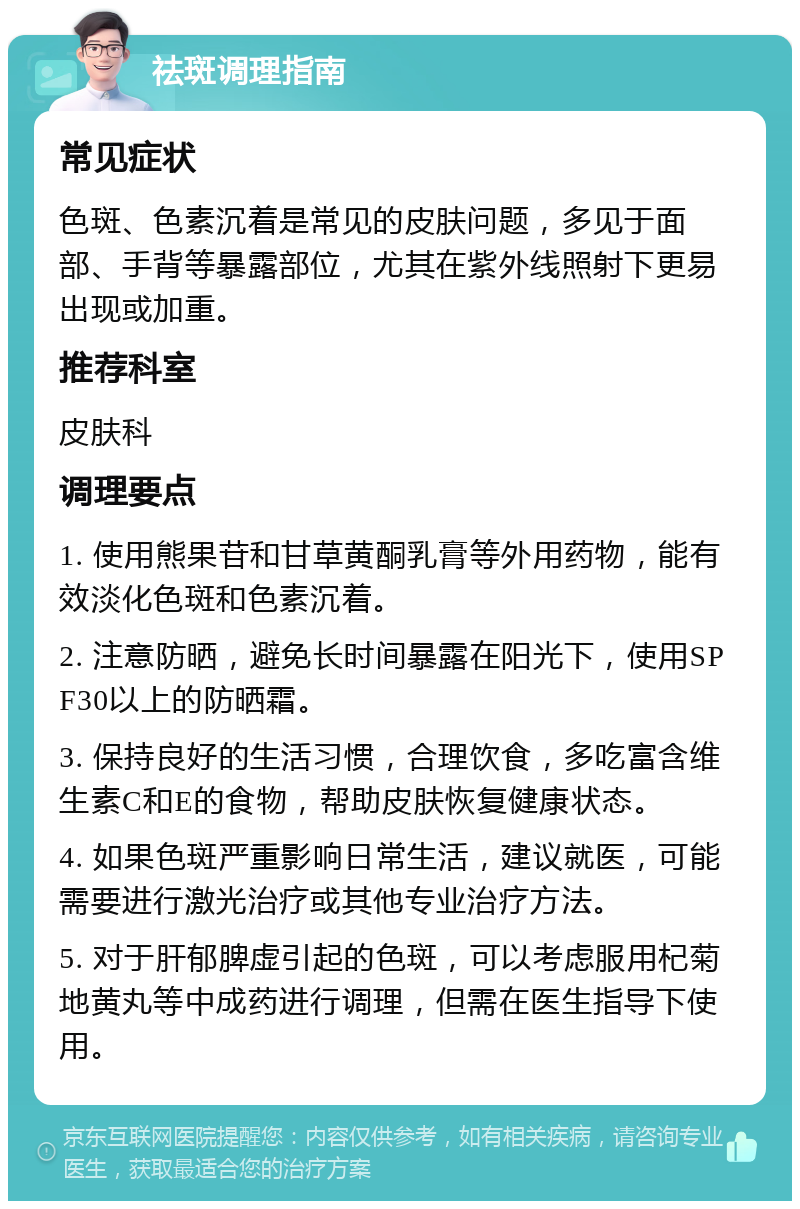 祛斑调理指南 常见症状 色斑、色素沉着是常见的皮肤问题，多见于面部、手背等暴露部位，尤其在紫外线照射下更易出现或加重。 推荐科室 皮肤科 调理要点 1. 使用熊果苷和甘草黄酮乳膏等外用药物，能有效淡化色斑和色素沉着。 2. 注意防晒，避免长时间暴露在阳光下，使用SPF30以上的防晒霜。 3. 保持良好的生活习惯，合理饮食，多吃富含维生素C和E的食物，帮助皮肤恢复健康状态。 4. 如果色斑严重影响日常生活，建议就医，可能需要进行激光治疗或其他专业治疗方法。 5. 对于肝郁脾虚引起的色斑，可以考虑服用杞菊地黄丸等中成药进行调理，但需在医生指导下使用。