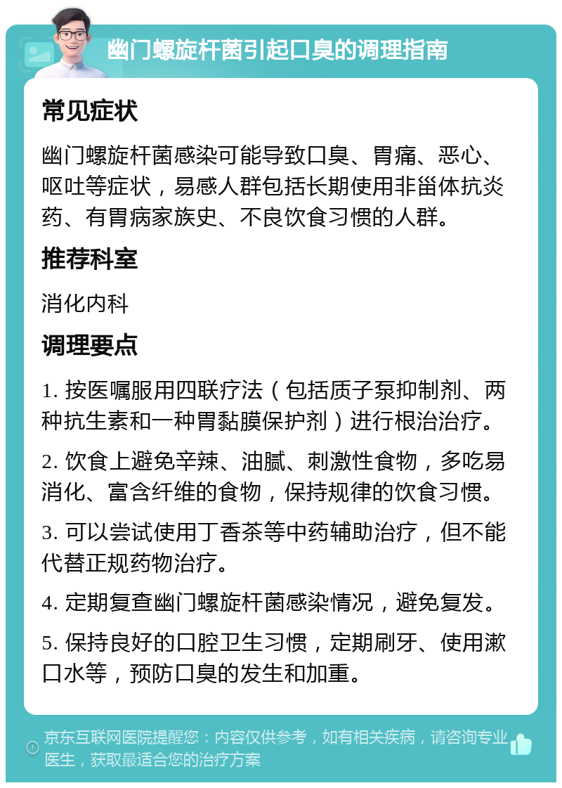 幽门螺旋杆菌引起口臭的调理指南 常见症状 幽门螺旋杆菌感染可能导致口臭、胃痛、恶心、呕吐等症状，易感人群包括长期使用非甾体抗炎药、有胃病家族史、不良饮食习惯的人群。 推荐科室 消化内科 调理要点 1. 按医嘱服用四联疗法（包括质子泵抑制剂、两种抗生素和一种胃黏膜保护剂）进行根治治疗。 2. 饮食上避免辛辣、油腻、刺激性食物，多吃易消化、富含纤维的食物，保持规律的饮食习惯。 3. 可以尝试使用丁香茶等中药辅助治疗，但不能代替正规药物治疗。 4. 定期复查幽门螺旋杆菌感染情况，避免复发。 5. 保持良好的口腔卫生习惯，定期刷牙、使用漱口水等，预防口臭的发生和加重。