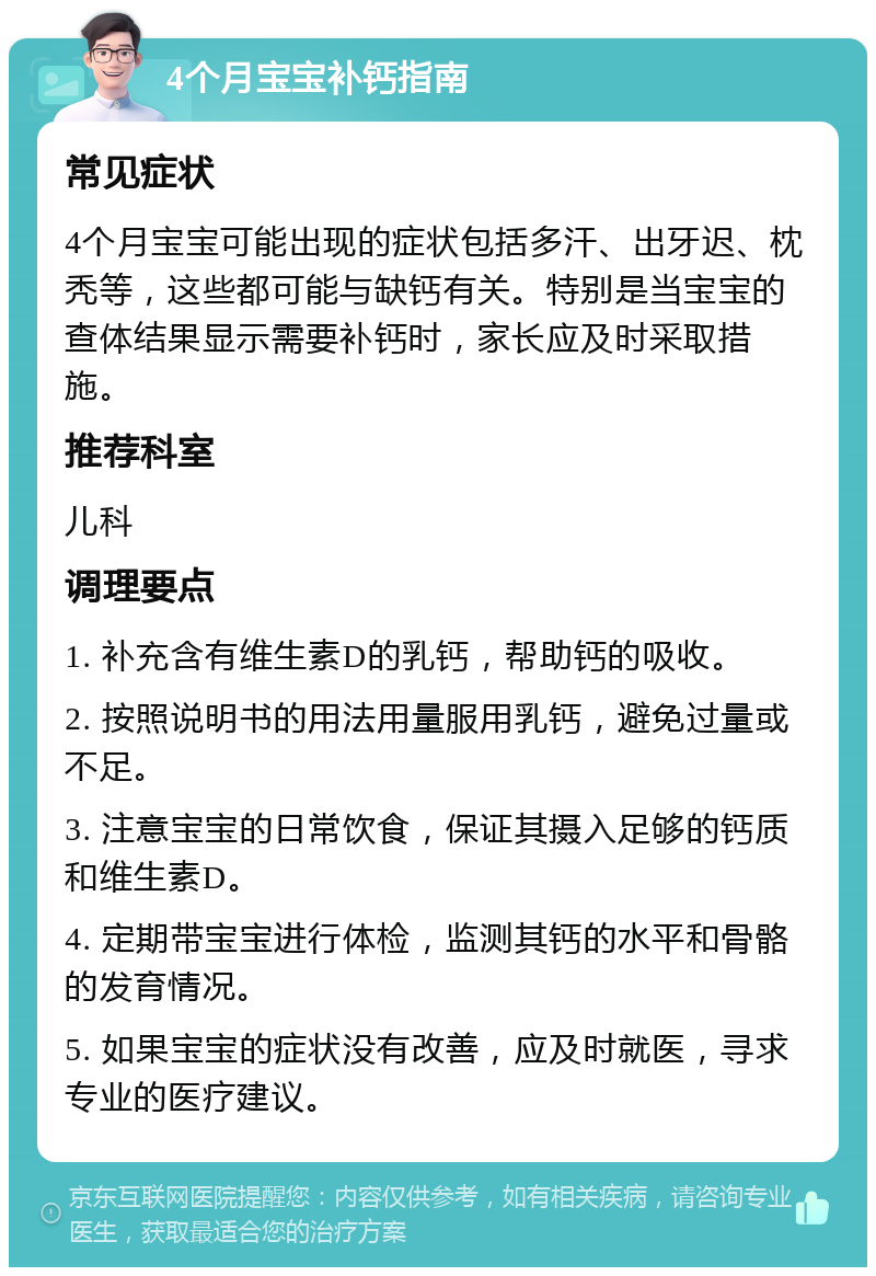 4个月宝宝补钙指南 常见症状 4个月宝宝可能出现的症状包括多汗、出牙迟、枕秃等，这些都可能与缺钙有关。特别是当宝宝的查体结果显示需要补钙时，家长应及时采取措施。 推荐科室 儿科 调理要点 1. 补充含有维生素D的乳钙，帮助钙的吸收。 2. 按照说明书的用法用量服用乳钙，避免过量或不足。 3. 注意宝宝的日常饮食，保证其摄入足够的钙质和维生素D。 4. 定期带宝宝进行体检，监测其钙的水平和骨骼的发育情况。 5. 如果宝宝的症状没有改善，应及时就医，寻求专业的医疗建议。