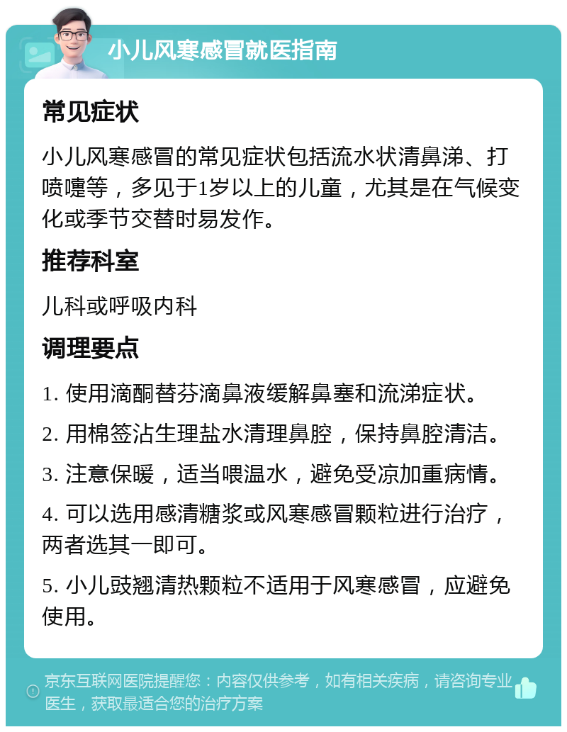 小儿风寒感冒就医指南 常见症状 小儿风寒感冒的常见症状包括流水状清鼻涕、打喷嚏等，多见于1岁以上的儿童，尤其是在气候变化或季节交替时易发作。 推荐科室 儿科或呼吸内科 调理要点 1. 使用滴酮替芬滴鼻液缓解鼻塞和流涕症状。 2. 用棉签沾生理盐水清理鼻腔，保持鼻腔清洁。 3. 注意保暖，适当喂温水，避免受凉加重病情。 4. 可以选用感清糖浆或风寒感冒颗粒进行治疗，两者选其一即可。 5. 小儿豉翘清热颗粒不适用于风寒感冒，应避免使用。