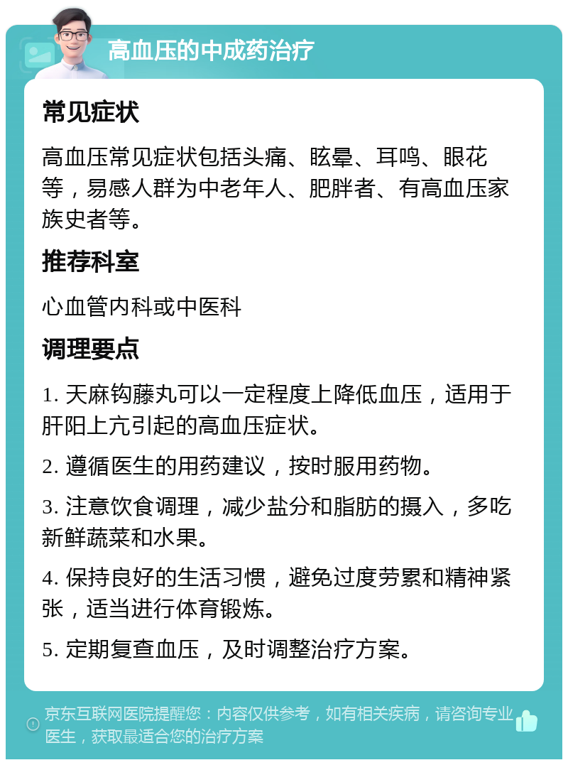 高血压的中成药治疗 常见症状 高血压常见症状包括头痛、眩晕、耳鸣、眼花等，易感人群为中老年人、肥胖者、有高血压家族史者等。 推荐科室 心血管内科或中医科 调理要点 1. 天麻钩藤丸可以一定程度上降低血压，适用于肝阳上亢引起的高血压症状。 2. 遵循医生的用药建议，按时服用药物。 3. 注意饮食调理，减少盐分和脂肪的摄入，多吃新鲜蔬菜和水果。 4. 保持良好的生活习惯，避免过度劳累和精神紧张，适当进行体育锻炼。 5. 定期复查血压，及时调整治疗方案。