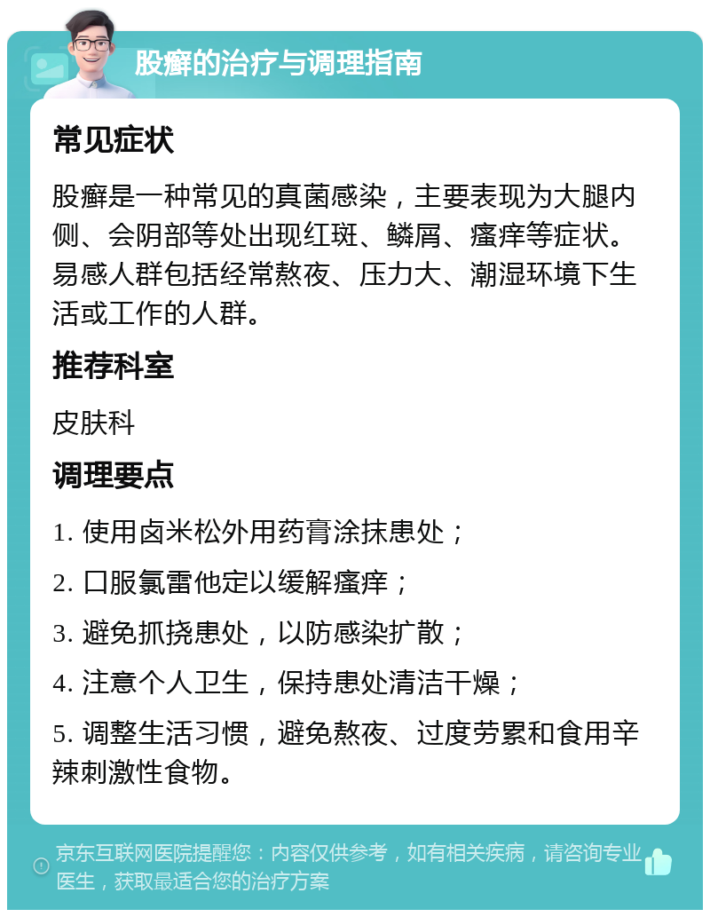 股癣的治疗与调理指南 常见症状 股癣是一种常见的真菌感染，主要表现为大腿内侧、会阴部等处出现红斑、鳞屑、瘙痒等症状。易感人群包括经常熬夜、压力大、潮湿环境下生活或工作的人群。 推荐科室 皮肤科 调理要点 1. 使用卤米松外用药膏涂抹患处； 2. 口服氯雷他定以缓解瘙痒； 3. 避免抓挠患处，以防感染扩散； 4. 注意个人卫生，保持患处清洁干燥； 5. 调整生活习惯，避免熬夜、过度劳累和食用辛辣刺激性食物。