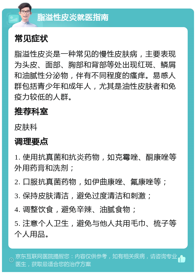 脂溢性皮炎就医指南 常见症状 脂溢性皮炎是一种常见的慢性皮肤病，主要表现为头皮、面部、胸部和背部等处出现红斑、鳞屑和油腻性分泌物，伴有不同程度的瘙痒。易感人群包括青少年和成年人，尤其是油性皮肤者和免疫力较低的人群。 推荐科室 皮肤科 调理要点 1. 使用抗真菌和抗炎药物，如克霉唑、酮康唑等外用药膏和洗剂； 2. 口服抗真菌药物，如伊曲康唑、氟康唑等； 3. 保持皮肤清洁，避免过度清洁和刺激； 4. 调整饮食，避免辛辣、油腻食物； 5. 注意个人卫生，避免与他人共用毛巾、梳子等个人用品。