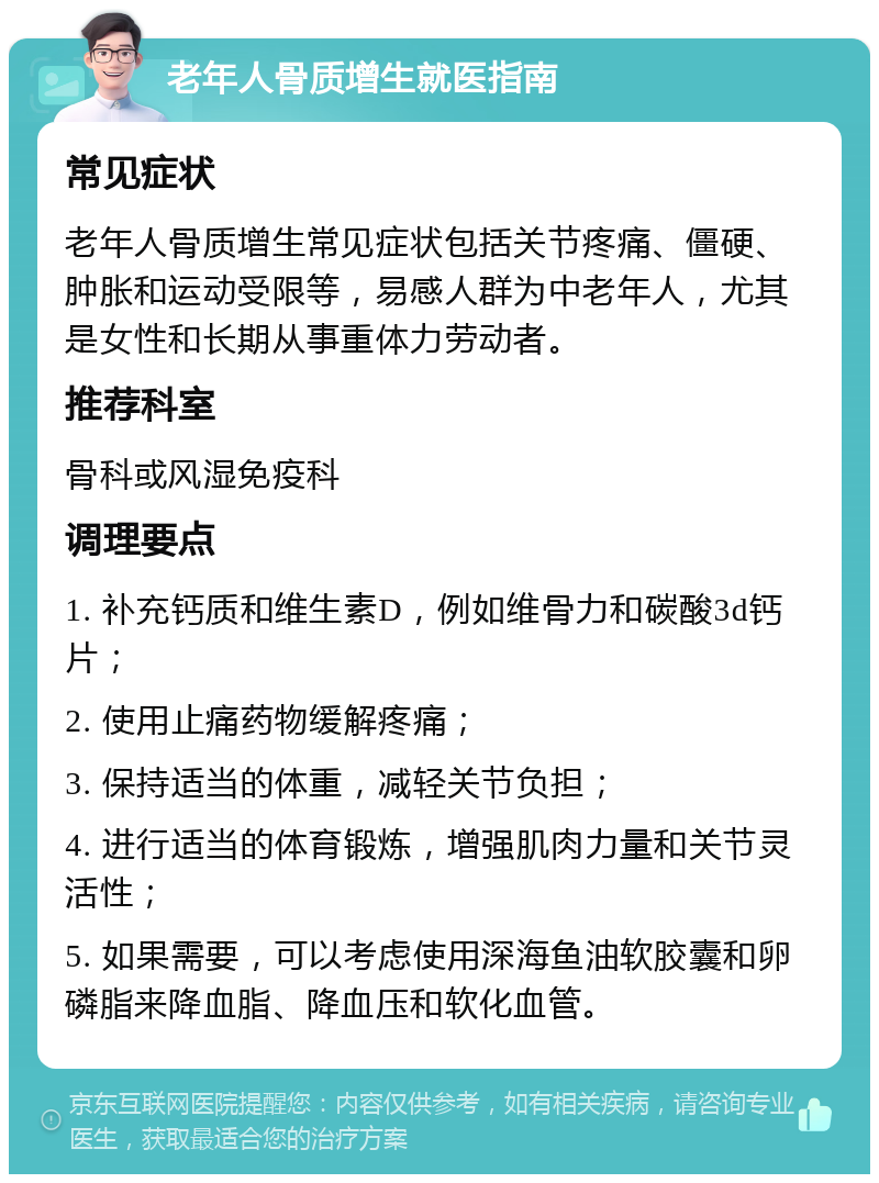 老年人骨质增生就医指南 常见症状 老年人骨质增生常见症状包括关节疼痛、僵硬、肿胀和运动受限等，易感人群为中老年人，尤其是女性和长期从事重体力劳动者。 推荐科室 骨科或风湿免疫科 调理要点 1. 补充钙质和维生素D，例如维骨力和碳酸3d钙片； 2. 使用止痛药物缓解疼痛； 3. 保持适当的体重，减轻关节负担； 4. 进行适当的体育锻炼，增强肌肉力量和关节灵活性； 5. 如果需要，可以考虑使用深海鱼油软胶囊和卵磷脂来降血脂、降血压和软化血管。