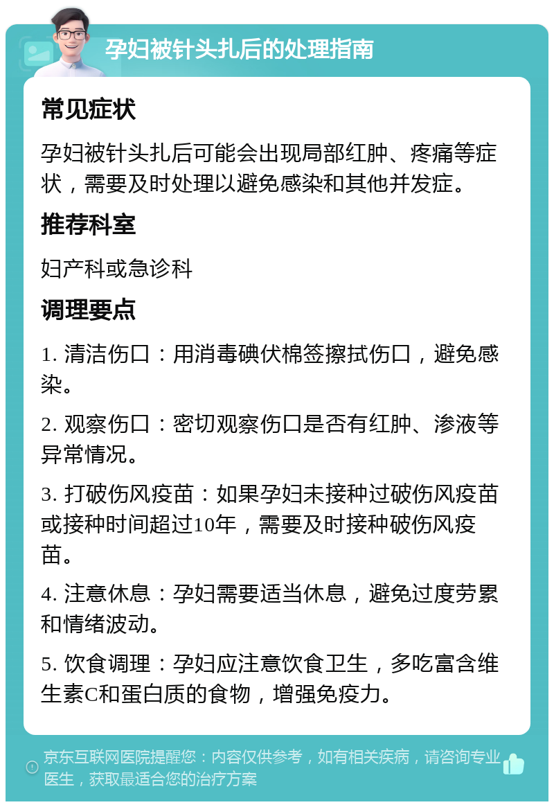 孕妇被针头扎后的处理指南 常见症状 孕妇被针头扎后可能会出现局部红肿、疼痛等症状，需要及时处理以避免感染和其他并发症。 推荐科室 妇产科或急诊科 调理要点 1. 清洁伤口：用消毒碘伏棉签擦拭伤口，避免感染。 2. 观察伤口：密切观察伤口是否有红肿、渗液等异常情况。 3. 打破伤风疫苗：如果孕妇未接种过破伤风疫苗或接种时间超过10年，需要及时接种破伤风疫苗。 4. 注意休息：孕妇需要适当休息，避免过度劳累和情绪波动。 5. 饮食调理：孕妇应注意饮食卫生，多吃富含维生素C和蛋白质的食物，增强免疫力。