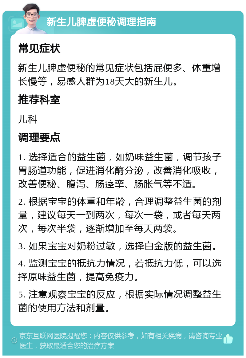 新生儿脾虚便秘调理指南 常见症状 新生儿脾虚便秘的常见症状包括屁便多、体重增长慢等，易感人群为18天大的新生儿。 推荐科室 儿科 调理要点 1. 选择适合的益生菌，如奶味益生菌，调节孩子胃肠道功能，促进消化酶分泌，改善消化吸收，改善便秘、腹泻、肠痉挛、肠胀气等不适。 2. 根据宝宝的体重和年龄，合理调整益生菌的剂量，建议每天一到两次，每次一袋，或者每天两次，每次半袋，逐渐增加至每天两袋。 3. 如果宝宝对奶粉过敏，选择白金版的益生菌。 4. 监测宝宝的抵抗力情况，若抵抗力低，可以选择原味益生菌，提高免疫力。 5. 注意观察宝宝的反应，根据实际情况调整益生菌的使用方法和剂量。