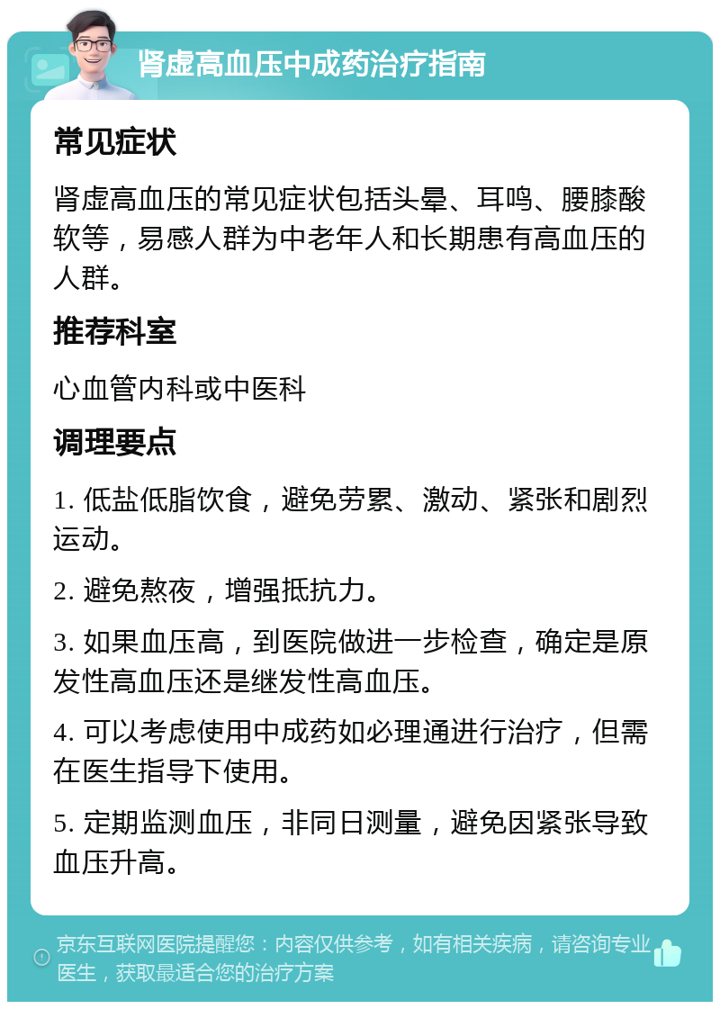 肾虚高血压中成药治疗指南 常见症状 肾虚高血压的常见症状包括头晕、耳鸣、腰膝酸软等，易感人群为中老年人和长期患有高血压的人群。 推荐科室 心血管内科或中医科 调理要点 1. 低盐低脂饮食，避免劳累、激动、紧张和剧烈运动。 2. 避免熬夜，增强抵抗力。 3. 如果血压高，到医院做进一步检查，确定是原发性高血压还是继发性高血压。 4. 可以考虑使用中成药如必理通进行治疗，但需在医生指导下使用。 5. 定期监测血压，非同日测量，避免因紧张导致血压升高。