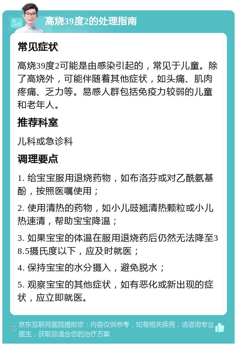 高烧39度2的处理指南 常见症状 高烧39度2可能是由感染引起的，常见于儿童。除了高烧外，可能伴随着其他症状，如头痛、肌肉疼痛、乏力等。易感人群包括免疫力较弱的儿童和老年人。 推荐科室 儿科或急诊科 调理要点 1. 给宝宝服用退烧药物，如布洛芬或对乙酰氨基酚，按照医嘱使用； 2. 使用清热的药物，如小儿豉翘清热颗粒或小儿热速清，帮助宝宝降温； 3. 如果宝宝的体温在服用退烧药后仍然无法降至38.5摄氏度以下，应及时就医； 4. 保持宝宝的水分摄入，避免脱水； 5. 观察宝宝的其他症状，如有恶化或新出现的症状，应立即就医。