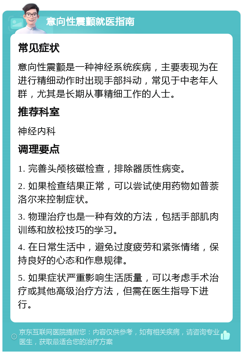 意向性震颤就医指南 常见症状 意向性震颤是一种神经系统疾病，主要表现为在进行精细动作时出现手部抖动，常见于中老年人群，尤其是长期从事精细工作的人士。 推荐科室 神经内科 调理要点 1. 完善头颅核磁检查，排除器质性病变。 2. 如果检查结果正常，可以尝试使用药物如普萘洛尔来控制症状。 3. 物理治疗也是一种有效的方法，包括手部肌肉训练和放松技巧的学习。 4. 在日常生活中，避免过度疲劳和紧张情绪，保持良好的心态和作息规律。 5. 如果症状严重影响生活质量，可以考虑手术治疗或其他高级治疗方法，但需在医生指导下进行。