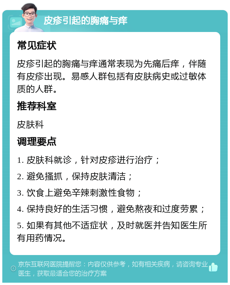 皮疹引起的胸痛与痒 常见症状 皮疹引起的胸痛与痒通常表现为先痛后痒，伴随有皮疹出现。易感人群包括有皮肤病史或过敏体质的人群。 推荐科室 皮肤科 调理要点 1. 皮肤科就诊，针对皮疹进行治疗； 2. 避免搔抓，保持皮肤清洁； 3. 饮食上避免辛辣刺激性食物； 4. 保持良好的生活习惯，避免熬夜和过度劳累； 5. 如果有其他不适症状，及时就医并告知医生所有用药情况。