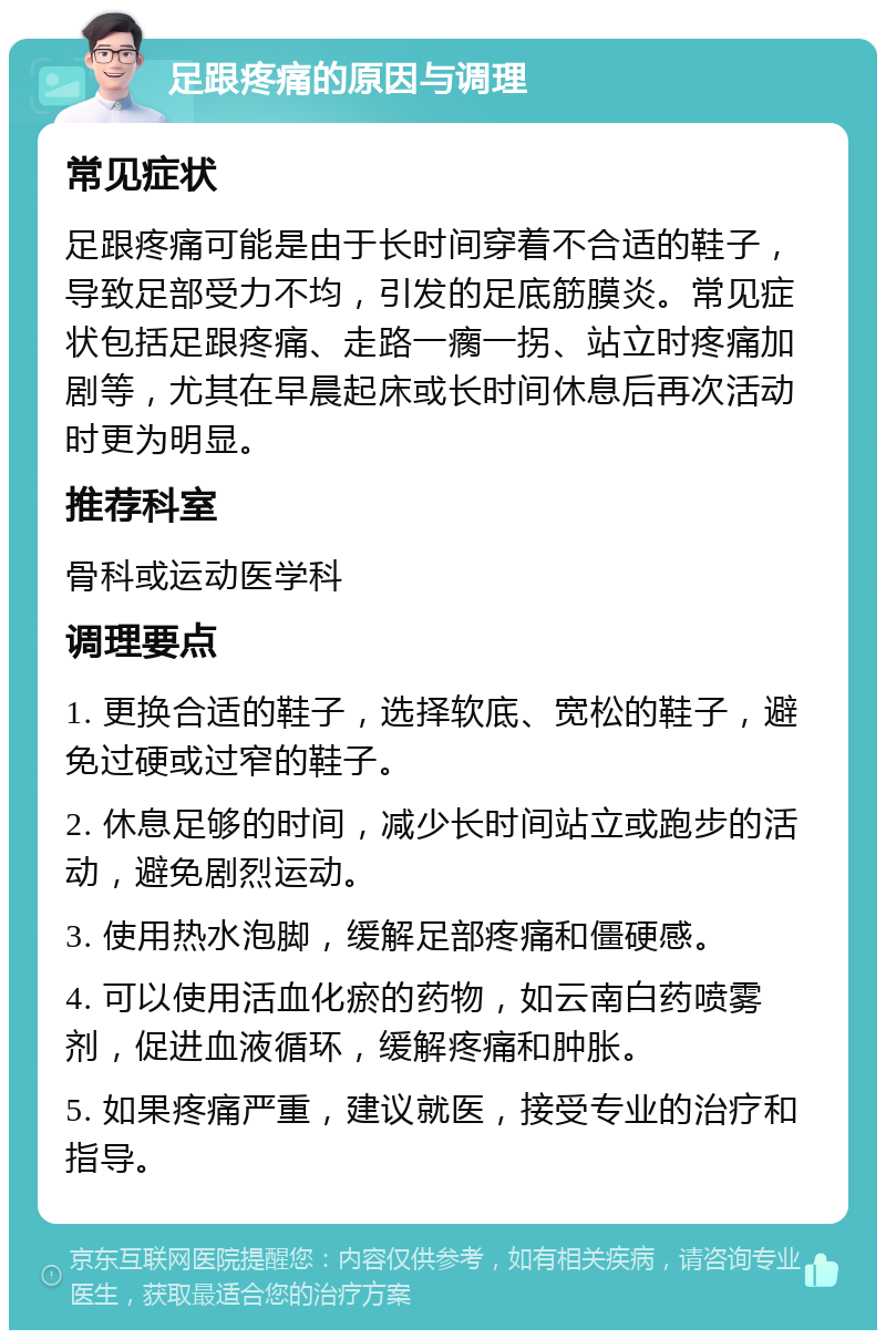 足跟疼痛的原因与调理 常见症状 足跟疼痛可能是由于长时间穿着不合适的鞋子，导致足部受力不均，引发的足底筋膜炎。常见症状包括足跟疼痛、走路一瘸一拐、站立时疼痛加剧等，尤其在早晨起床或长时间休息后再次活动时更为明显。 推荐科室 骨科或运动医学科 调理要点 1. 更换合适的鞋子，选择软底、宽松的鞋子，避免过硬或过窄的鞋子。 2. 休息足够的时间，减少长时间站立或跑步的活动，避免剧烈运动。 3. 使用热水泡脚，缓解足部疼痛和僵硬感。 4. 可以使用活血化瘀的药物，如云南白药喷雾剂，促进血液循环，缓解疼痛和肿胀。 5. 如果疼痛严重，建议就医，接受专业的治疗和指导。