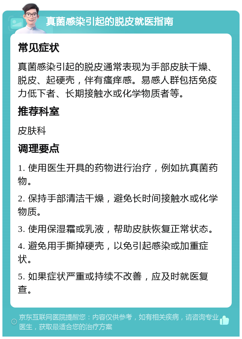 真菌感染引起的脱皮就医指南 常见症状 真菌感染引起的脱皮通常表现为手部皮肤干燥、脱皮、起硬壳，伴有瘙痒感。易感人群包括免疫力低下者、长期接触水或化学物质者等。 推荐科室 皮肤科 调理要点 1. 使用医生开具的药物进行治疗，例如抗真菌药物。 2. 保持手部清洁干燥，避免长时间接触水或化学物质。 3. 使用保湿霜或乳液，帮助皮肤恢复正常状态。 4. 避免用手撕掉硬壳，以免引起感染或加重症状。 5. 如果症状严重或持续不改善，应及时就医复查。