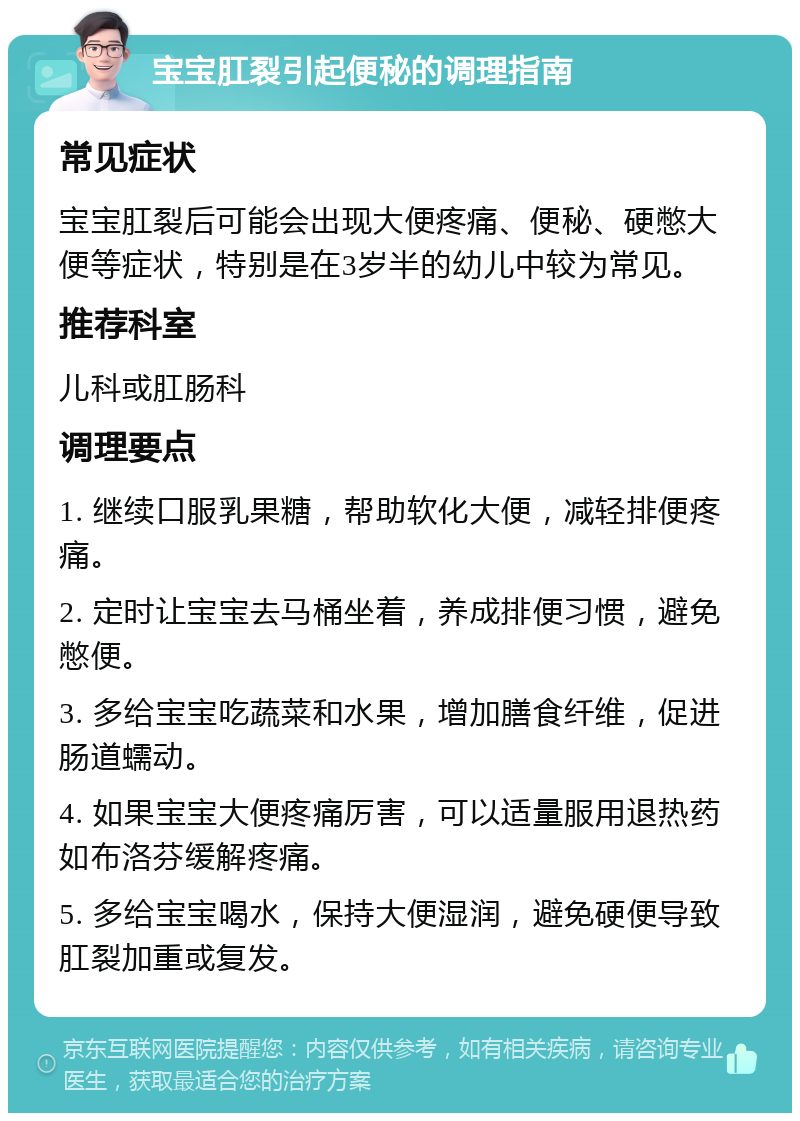 宝宝肛裂引起便秘的调理指南 常见症状 宝宝肛裂后可能会出现大便疼痛、便秘、硬憋大便等症状，特别是在3岁半的幼儿中较为常见。 推荐科室 儿科或肛肠科 调理要点 1. 继续口服乳果糖，帮助软化大便，减轻排便疼痛。 2. 定时让宝宝去马桶坐着，养成排便习惯，避免憋便。 3. 多给宝宝吃蔬菜和水果，增加膳食纤维，促进肠道蠕动。 4. 如果宝宝大便疼痛厉害，可以适量服用退热药如布洛芬缓解疼痛。 5. 多给宝宝喝水，保持大便湿润，避免硬便导致肛裂加重或复发。