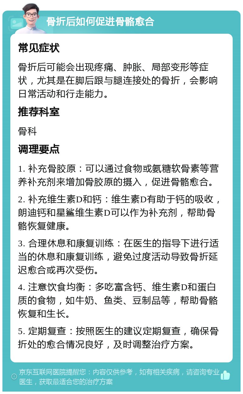 骨折后如何促进骨骼愈合 常见症状 骨折后可能会出现疼痛、肿胀、局部变形等症状，尤其是在脚后跟与腿连接处的骨折，会影响日常活动和行走能力。 推荐科室 骨科 调理要点 1. 补充骨胶原：可以通过食物或氨糖软骨素等营养补充剂来增加骨胶原的摄入，促进骨骼愈合。 2. 补充维生素D和钙：维生素D有助于钙的吸收，朗迪钙和星鲨维生素D可以作为补充剂，帮助骨骼恢复健康。 3. 合理休息和康复训练：在医生的指导下进行适当的休息和康复训练，避免过度活动导致骨折延迟愈合或再次受伤。 4. 注意饮食均衡：多吃富含钙、维生素D和蛋白质的食物，如牛奶、鱼类、豆制品等，帮助骨骼恢复和生长。 5. 定期复查：按照医生的建议定期复查，确保骨折处的愈合情况良好，及时调整治疗方案。