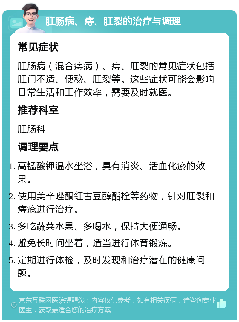 肛肠病、痔、肛裂的治疗与调理 常见症状 肛肠病（混合痔病）、痔、肛裂的常见症状包括肛门不适、便秘、肛裂等。这些症状可能会影响日常生活和工作效率，需要及时就医。 推荐科室 肛肠科 调理要点 高锰酸钾温水坐浴，具有消炎、活血化瘀的效果。 使用美辛唑酮红古豆醇酯栓等药物，针对肛裂和痔疮进行治疗。 多吃蔬菜水果、多喝水，保持大便通畅。 避免长时间坐着，适当进行体育锻炼。 定期进行体检，及时发现和治疗潜在的健康问题。