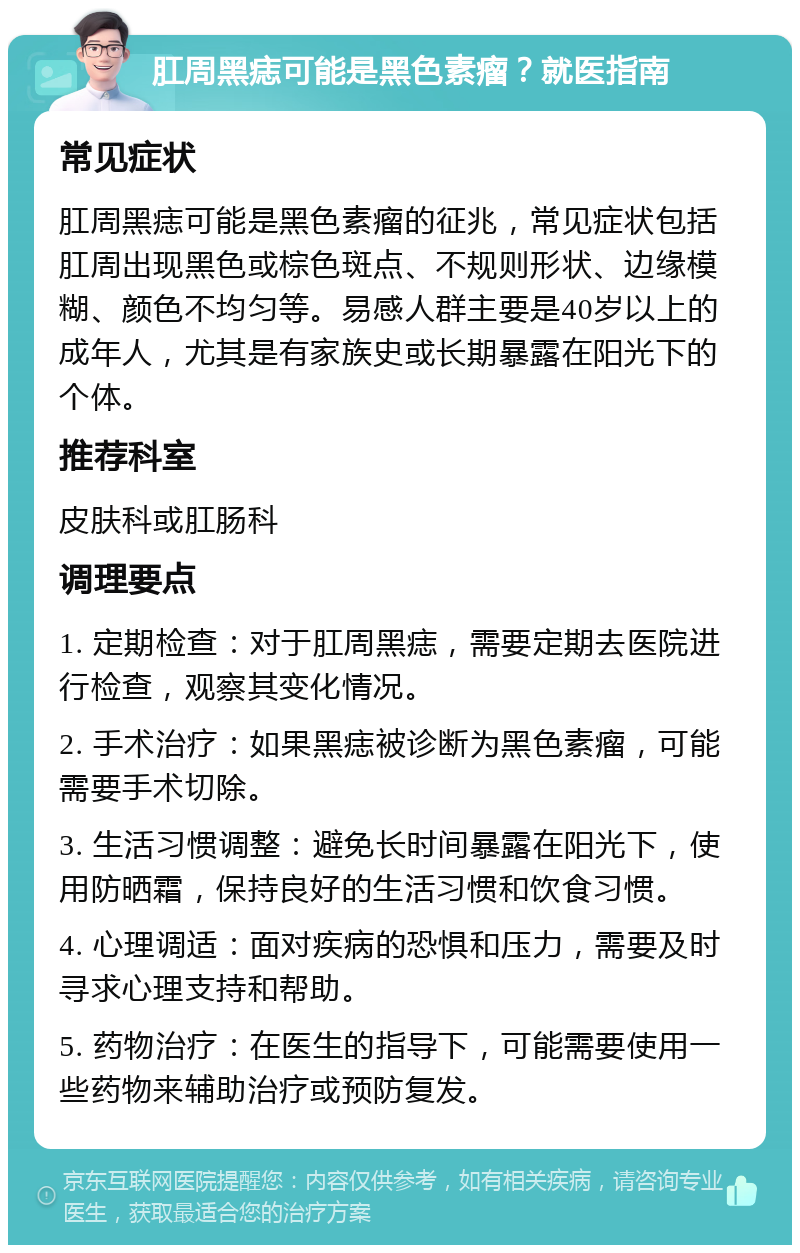 肛周黑痣可能是黑色素瘤？就医指南 常见症状 肛周黑痣可能是黑色素瘤的征兆，常见症状包括肛周出现黑色或棕色斑点、不规则形状、边缘模糊、颜色不均匀等。易感人群主要是40岁以上的成年人，尤其是有家族史或长期暴露在阳光下的个体。 推荐科室 皮肤科或肛肠科 调理要点 1. 定期检查：对于肛周黑痣，需要定期去医院进行检查，观察其变化情况。 2. 手术治疗：如果黑痣被诊断为黑色素瘤，可能需要手术切除。 3. 生活习惯调整：避免长时间暴露在阳光下，使用防晒霜，保持良好的生活习惯和饮食习惯。 4. 心理调适：面对疾病的恐惧和压力，需要及时寻求心理支持和帮助。 5. 药物治疗：在医生的指导下，可能需要使用一些药物来辅助治疗或预防复发。