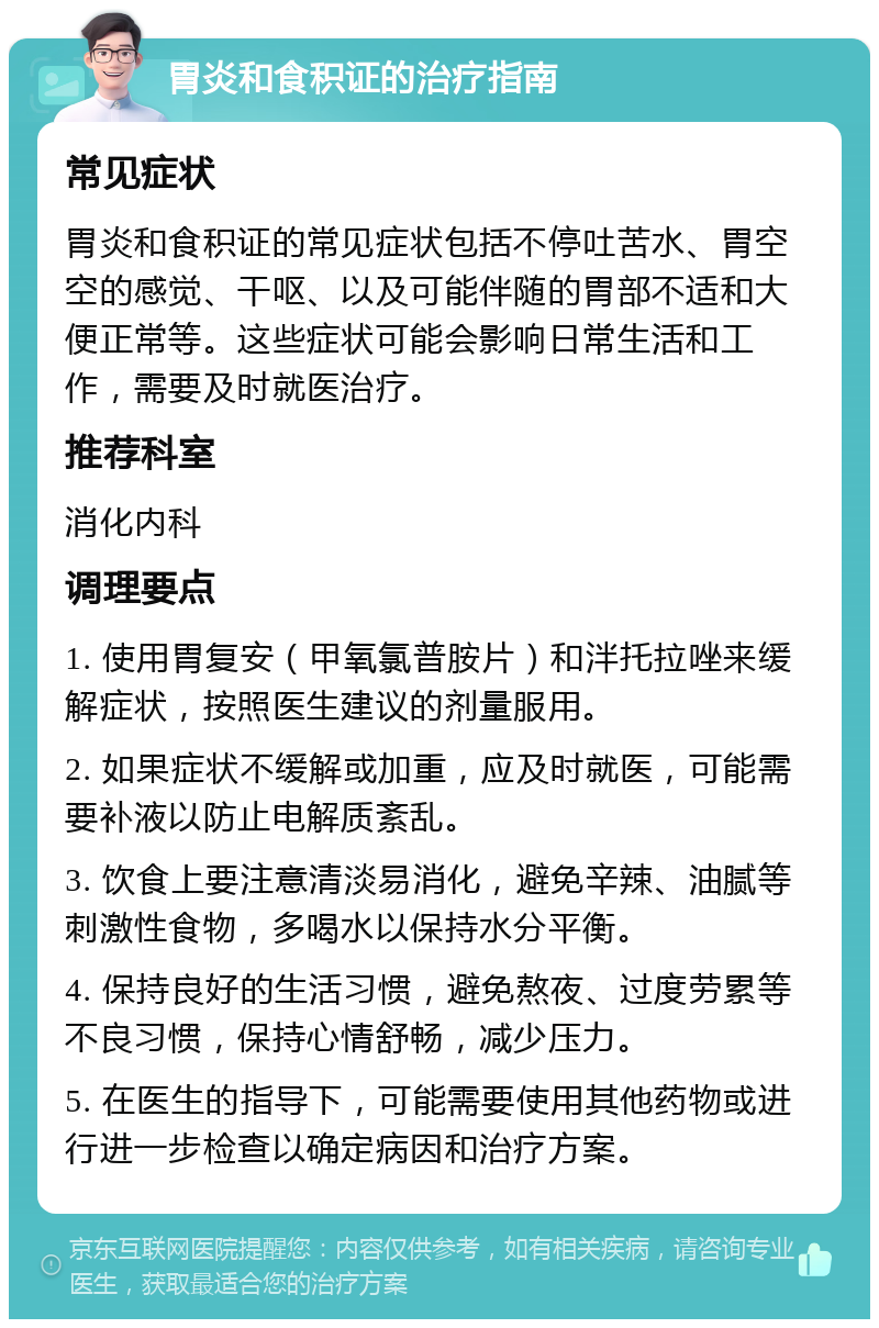 胃炎和食积证的治疗指南 常见症状 胃炎和食积证的常见症状包括不停吐苦水、胃空空的感觉、干呕、以及可能伴随的胃部不适和大便正常等。这些症状可能会影响日常生活和工作，需要及时就医治疗。 推荐科室 消化内科 调理要点 1. 使用胃复安（甲氧氯普胺片）和泮托拉唑来缓解症状，按照医生建议的剂量服用。 2. 如果症状不缓解或加重，应及时就医，可能需要补液以防止电解质紊乱。 3. 饮食上要注意清淡易消化，避免辛辣、油腻等刺激性食物，多喝水以保持水分平衡。 4. 保持良好的生活习惯，避免熬夜、过度劳累等不良习惯，保持心情舒畅，减少压力。 5. 在医生的指导下，可能需要使用其他药物或进行进一步检查以确定病因和治疗方案。