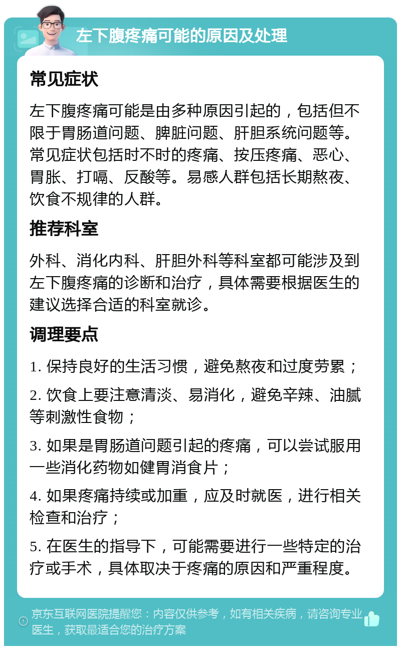 左下腹疼痛可能的原因及处理 常见症状 左下腹疼痛可能是由多种原因引起的，包括但不限于胃肠道问题、脾脏问题、肝胆系统问题等。常见症状包括时不时的疼痛、按压疼痛、恶心、胃胀、打嗝、反酸等。易感人群包括长期熬夜、饮食不规律的人群。 推荐科室 外科、消化内科、肝胆外科等科室都可能涉及到左下腹疼痛的诊断和治疗，具体需要根据医生的建议选择合适的科室就诊。 调理要点 1. 保持良好的生活习惯，避免熬夜和过度劳累； 2. 饮食上要注意清淡、易消化，避免辛辣、油腻等刺激性食物； 3. 如果是胃肠道问题引起的疼痛，可以尝试服用一些消化药物如健胃消食片； 4. 如果疼痛持续或加重，应及时就医，进行相关检查和治疗； 5. 在医生的指导下，可能需要进行一些特定的治疗或手术，具体取决于疼痛的原因和严重程度。