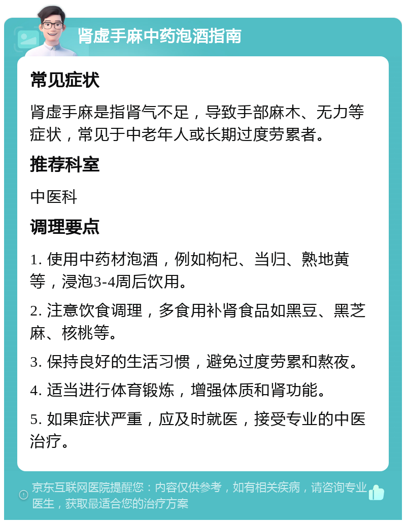 肾虚手麻中药泡酒指南 常见症状 肾虚手麻是指肾气不足，导致手部麻木、无力等症状，常见于中老年人或长期过度劳累者。 推荐科室 中医科 调理要点 1. 使用中药材泡酒，例如枸杞、当归、熟地黄等，浸泡3-4周后饮用。 2. 注意饮食调理，多食用补肾食品如黑豆、黑芝麻、核桃等。 3. 保持良好的生活习惯，避免过度劳累和熬夜。 4. 适当进行体育锻炼，增强体质和肾功能。 5. 如果症状严重，应及时就医，接受专业的中医治疗。