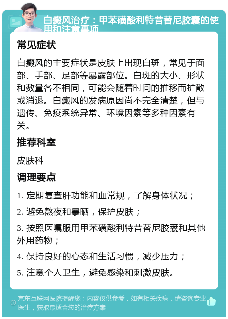 白癜风治疗：甲苯磺酸利特昔替尼胶囊的使用和注意事项 常见症状 白癜风的主要症状是皮肤上出现白斑，常见于面部、手部、足部等暴露部位。白斑的大小、形状和数量各不相同，可能会随着时间的推移而扩散或消退。白癜风的发病原因尚不完全清楚，但与遗传、免疫系统异常、环境因素等多种因素有关。 推荐科室 皮肤科 调理要点 1. 定期复查肝功能和血常规，了解身体状况； 2. 避免熬夜和暴晒，保护皮肤； 3. 按照医嘱服用甲苯磺酸利特昔替尼胶囊和其他外用药物； 4. 保持良好的心态和生活习惯，减少压力； 5. 注意个人卫生，避免感染和刺激皮肤。