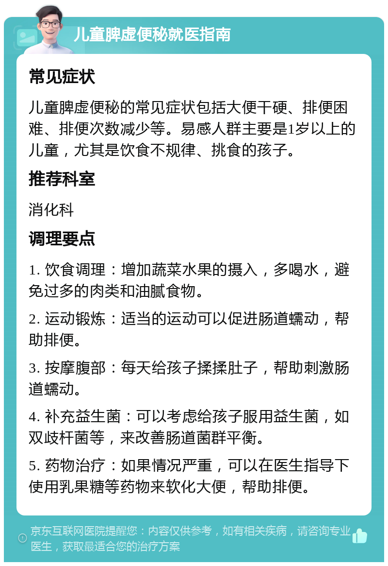 儿童脾虚便秘就医指南 常见症状 儿童脾虚便秘的常见症状包括大便干硬、排便困难、排便次数减少等。易感人群主要是1岁以上的儿童，尤其是饮食不规律、挑食的孩子。 推荐科室 消化科 调理要点 1. 饮食调理：增加蔬菜水果的摄入，多喝水，避免过多的肉类和油腻食物。 2. 运动锻炼：适当的运动可以促进肠道蠕动，帮助排便。 3. 按摩腹部：每天给孩子揉揉肚子，帮助刺激肠道蠕动。 4. 补充益生菌：可以考虑给孩子服用益生菌，如双歧杆菌等，来改善肠道菌群平衡。 5. 药物治疗：如果情况严重，可以在医生指导下使用乳果糖等药物来软化大便，帮助排便。