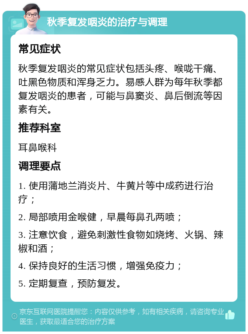 秋季复发咽炎的治疗与调理 常见症状 秋季复发咽炎的常见症状包括头疼、喉咙干痛、吐黑色物质和浑身乏力。易感人群为每年秋季都复发咽炎的患者，可能与鼻窦炎、鼻后倒流等因素有关。 推荐科室 耳鼻喉科 调理要点 1. 使用蒲地兰消炎片、牛黄片等中成药进行治疗； 2. 局部喷用金喉健，早晨每鼻孔两喷； 3. 注意饮食，避免刺激性食物如烧烤、火锅、辣椒和酒； 4. 保持良好的生活习惯，增强免疫力； 5. 定期复查，预防复发。