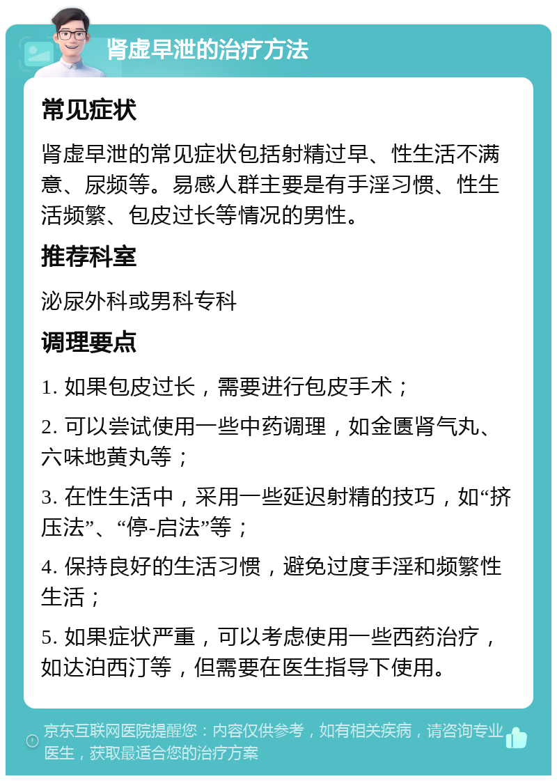 肾虚早泄的治疗方法 常见症状 肾虚早泄的常见症状包括射精过早、性生活不满意、尿频等。易感人群主要是有手淫习惯、性生活频繁、包皮过长等情况的男性。 推荐科室 泌尿外科或男科专科 调理要点 1. 如果包皮过长，需要进行包皮手术； 2. 可以尝试使用一些中药调理，如金匮肾气丸、六味地黄丸等； 3. 在性生活中，采用一些延迟射精的技巧，如“挤压法”、“停-启法”等； 4. 保持良好的生活习惯，避免过度手淫和频繁性生活； 5. 如果症状严重，可以考虑使用一些西药治疗，如达泊西汀等，但需要在医生指导下使用。