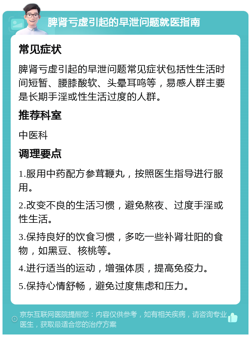 脾肾亏虚引起的早泄问题就医指南 常见症状 脾肾亏虚引起的早泄问题常见症状包括性生活时间短暂、腰膝酸软、头晕耳鸣等，易感人群主要是长期手淫或性生活过度的人群。 推荐科室 中医科 调理要点 1.服用中药配方参茸鞭丸，按照医生指导进行服用。 2.改变不良的生活习惯，避免熬夜、过度手淫或性生活。 3.保持良好的饮食习惯，多吃一些补肾壮阳的食物，如黑豆、核桃等。 4.进行适当的运动，增强体质，提高免疫力。 5.保持心情舒畅，避免过度焦虑和压力。