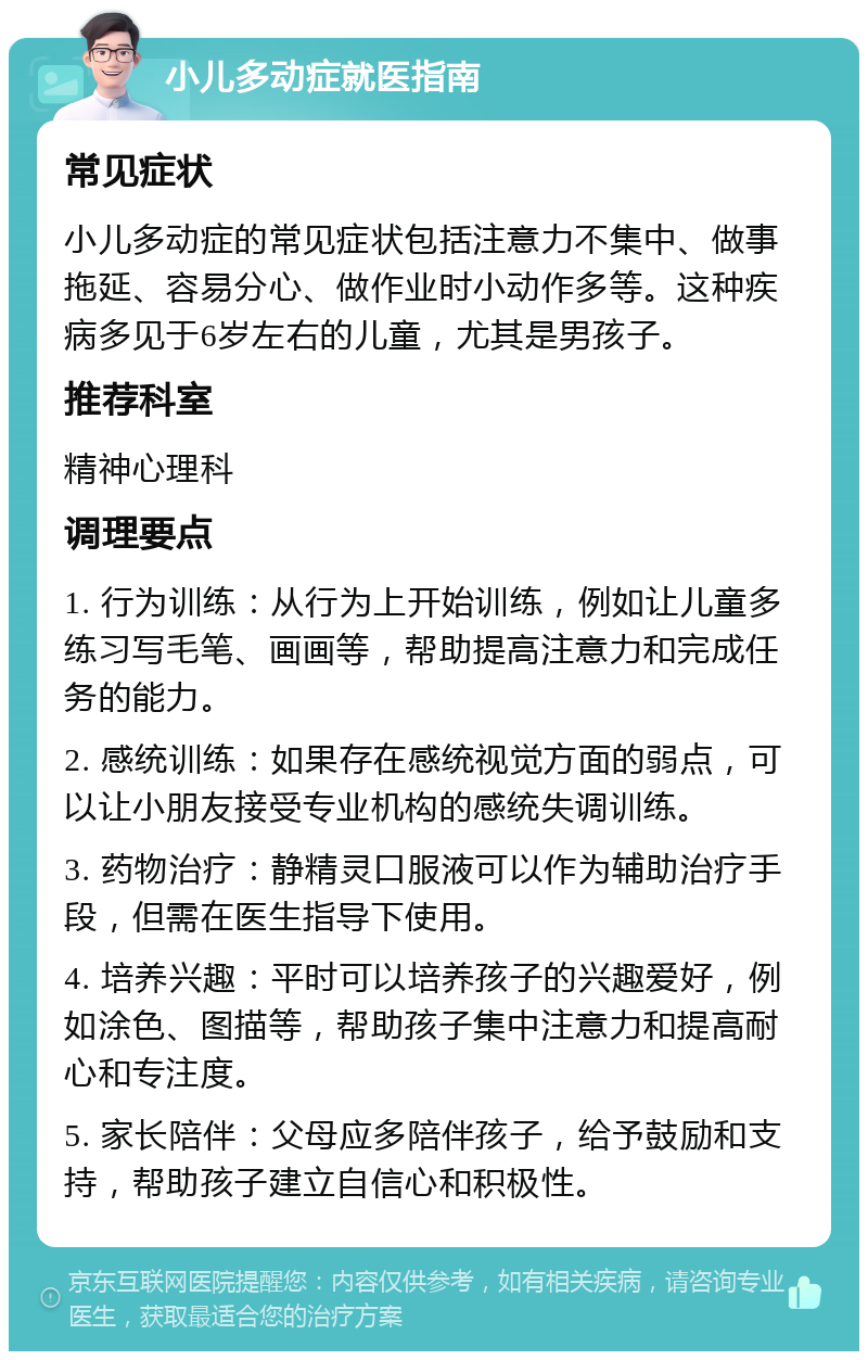 小儿多动症就医指南 常见症状 小儿多动症的常见症状包括注意力不集中、做事拖延、容易分心、做作业时小动作多等。这种疾病多见于6岁左右的儿童，尤其是男孩子。 推荐科室 精神心理科 调理要点 1. 行为训练：从行为上开始训练，例如让儿童多练习写毛笔、画画等，帮助提高注意力和完成任务的能力。 2. 感统训练：如果存在感统视觉方面的弱点，可以让小朋友接受专业机构的感统失调训练。 3. 药物治疗：静精灵口服液可以作为辅助治疗手段，但需在医生指导下使用。 4. 培养兴趣：平时可以培养孩子的兴趣爱好，例如涂色、图描等，帮助孩子集中注意力和提高耐心和专注度。 5. 家长陪伴：父母应多陪伴孩子，给予鼓励和支持，帮助孩子建立自信心和积极性。