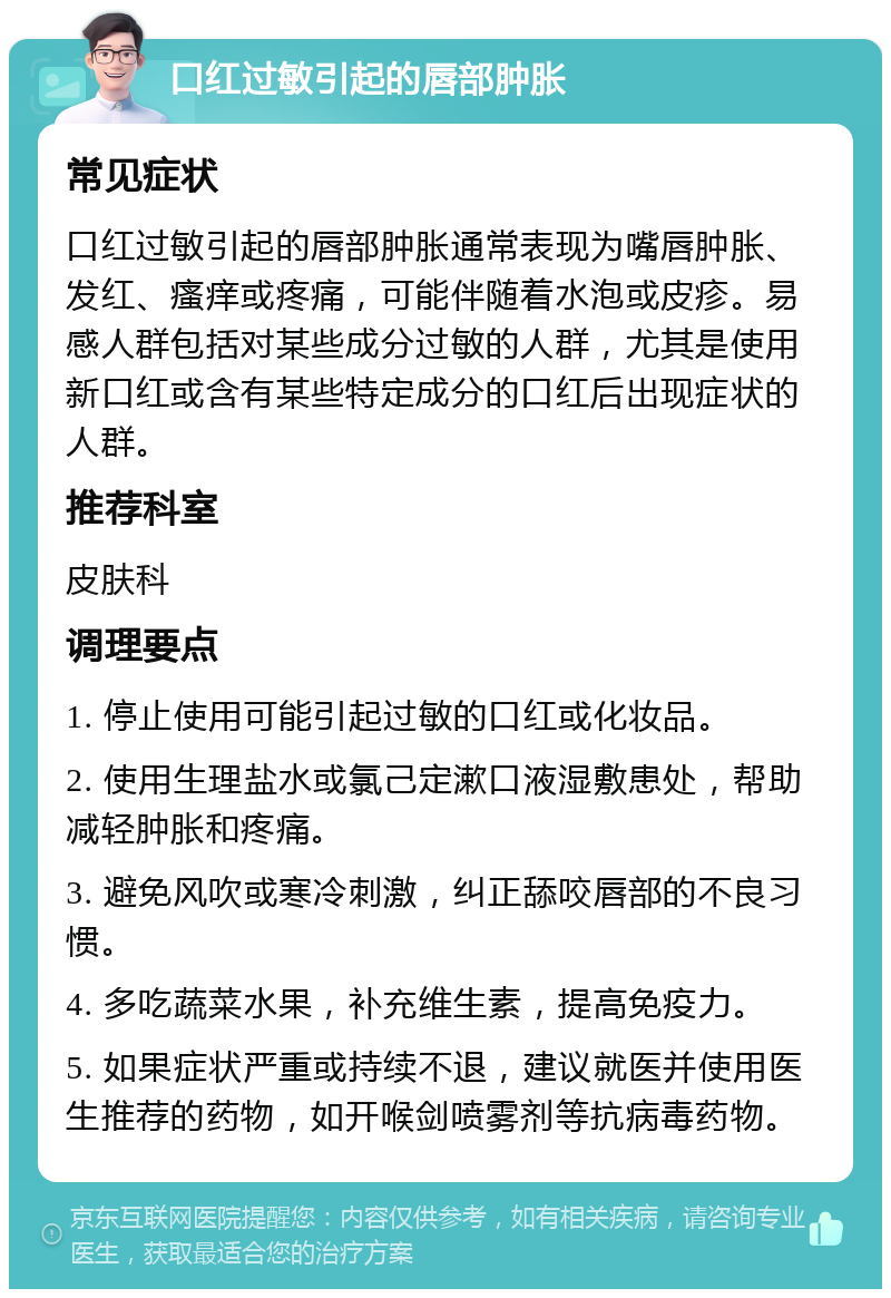 口红过敏引起的唇部肿胀 常见症状 口红过敏引起的唇部肿胀通常表现为嘴唇肿胀、发红、瘙痒或疼痛，可能伴随着水泡或皮疹。易感人群包括对某些成分过敏的人群，尤其是使用新口红或含有某些特定成分的口红后出现症状的人群。 推荐科室 皮肤科 调理要点 1. 停止使用可能引起过敏的口红或化妆品。 2. 使用生理盐水或氯己定漱口液湿敷患处，帮助减轻肿胀和疼痛。 3. 避免风吹或寒冷刺激，纠正舔咬唇部的不良习惯。 4. 多吃蔬菜水果，补充维生素，提高免疫力。 5. 如果症状严重或持续不退，建议就医并使用医生推荐的药物，如开喉剑喷雾剂等抗病毒药物。