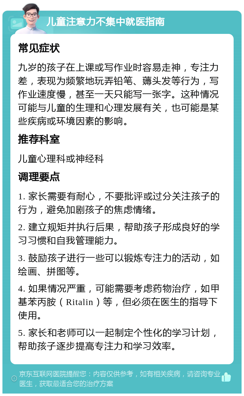 儿童注意力不集中就医指南 常见症状 九岁的孩子在上课或写作业时容易走神，专注力差，表现为频繁地玩弄铅笔、薅头发等行为，写作业速度慢，甚至一天只能写一张字。这种情况可能与儿童的生理和心理发展有关，也可能是某些疾病或环境因素的影响。 推荐科室 儿童心理科或神经科 调理要点 1. 家长需要有耐心，不要批评或过分关注孩子的行为，避免加剧孩子的焦虑情绪。 2. 建立规矩并执行后果，帮助孩子形成良好的学习习惯和自我管理能力。 3. 鼓励孩子进行一些可以锻炼专注力的活动，如绘画、拼图等。 4. 如果情况严重，可能需要考虑药物治疗，如甲基苯丙胺（Ritalin）等，但必须在医生的指导下使用。 5. 家长和老师可以一起制定个性化的学习计划，帮助孩子逐步提高专注力和学习效率。