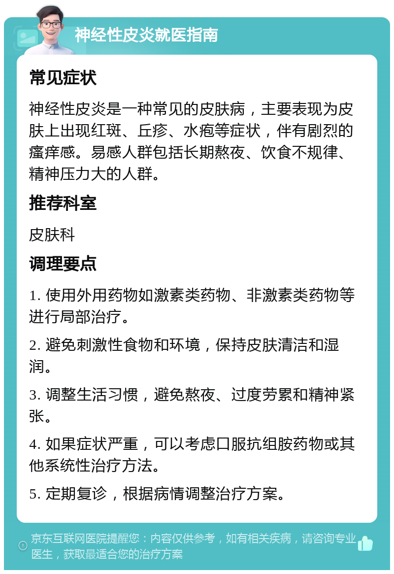 神经性皮炎就医指南 常见症状 神经性皮炎是一种常见的皮肤病，主要表现为皮肤上出现红斑、丘疹、水疱等症状，伴有剧烈的瘙痒感。易感人群包括长期熬夜、饮食不规律、精神压力大的人群。 推荐科室 皮肤科 调理要点 1. 使用外用药物如激素类药物、非激素类药物等进行局部治疗。 2. 避免刺激性食物和环境，保持皮肤清洁和湿润。 3. 调整生活习惯，避免熬夜、过度劳累和精神紧张。 4. 如果症状严重，可以考虑口服抗组胺药物或其他系统性治疗方法。 5. 定期复诊，根据病情调整治疗方案。