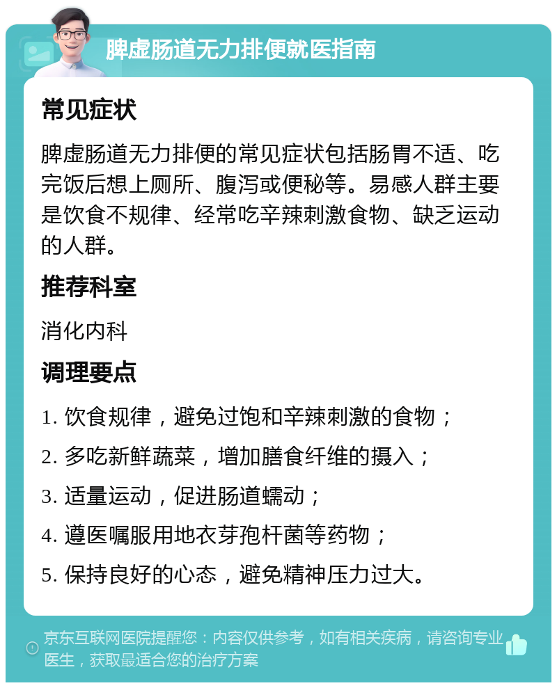 脾虚肠道无力排便就医指南 常见症状 脾虚肠道无力排便的常见症状包括肠胃不适、吃完饭后想上厕所、腹泻或便秘等。易感人群主要是饮食不规律、经常吃辛辣刺激食物、缺乏运动的人群。 推荐科室 消化内科 调理要点 1. 饮食规律，避免过饱和辛辣刺激的食物； 2. 多吃新鲜蔬菜，增加膳食纤维的摄入； 3. 适量运动，促进肠道蠕动； 4. 遵医嘱服用地衣芽孢杆菌等药物； 5. 保持良好的心态，避免精神压力过大。