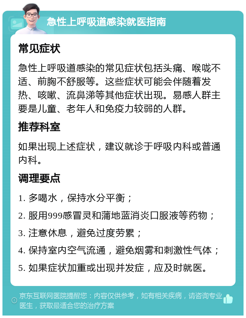 急性上呼吸道感染就医指南 常见症状 急性上呼吸道感染的常见症状包括头痛、喉咙不适、前胸不舒服等。这些症状可能会伴随着发热、咳嗽、流鼻涕等其他症状出现。易感人群主要是儿童、老年人和免疫力较弱的人群。 推荐科室 如果出现上述症状，建议就诊于呼吸内科或普通内科。 调理要点 1. 多喝水，保持水分平衡； 2. 服用999感冒灵和蒲地蓝消炎口服液等药物； 3. 注意休息，避免过度劳累； 4. 保持室内空气流通，避免烟雾和刺激性气体； 5. 如果症状加重或出现并发症，应及时就医。