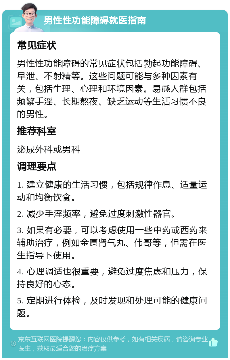 男性性功能障碍就医指南 常见症状 男性性功能障碍的常见症状包括勃起功能障碍、早泄、不射精等。这些问题可能与多种因素有关，包括生理、心理和环境因素。易感人群包括频繁手淫、长期熬夜、缺乏运动等生活习惯不良的男性。 推荐科室 泌尿外科或男科 调理要点 1. 建立健康的生活习惯，包括规律作息、适量运动和均衡饮食。 2. 减少手淫频率，避免过度刺激性器官。 3. 如果有必要，可以考虑使用一些中药或西药来辅助治疗，例如金匮肾气丸、伟哥等，但需在医生指导下使用。 4. 心理调适也很重要，避免过度焦虑和压力，保持良好的心态。 5. 定期进行体检，及时发现和处理可能的健康问题。